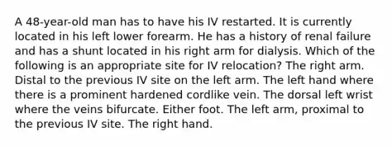 A 48-year-old man has to have his IV restarted. It is currently located in his left lower forearm. He has a history of renal failure and has a shunt located in his right arm for dialysis. Which of the following is an appropriate site for IV relocation? The right arm. Distal to the previous IV site on the left arm. The left hand where there is a prominent hardened cordlike vein. The dorsal left wrist where the veins bifurcate. Either foot. The left arm, proximal to the previous IV site. The right hand.