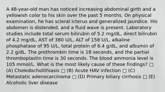 A 48-year-old man has noticed increasing abdominal girth and a yellowish color to his skin over the past 5 months. On physical examination, he has scleral icterus and generalized jaundice. His abdomen is distended, and a fluid wave is present. Laboratory studies include total serum bilirubin of 5.2 mg/dL, direct bilirubin of 4.2 mg/dL, AST of 380 U/L, ALT of 158 U/L, alkaline phosphatase of 95 U/L, total protein of 6.4 g/dL, and albumin of 2.2 g/dL. The prothrombin time is 18 seconds, and the partial thromboplastin time is 30 seconds. The blood ammonia level is 105 mmol/L. What is the most likely cause of these findings? □ (A) Choledocholithiasis □ (B) Acute HAV infection □ (C) Metastatic adenocarcinoma □ (D) Primary biliary cirrhosis □ (E) Alcoholic liver disease