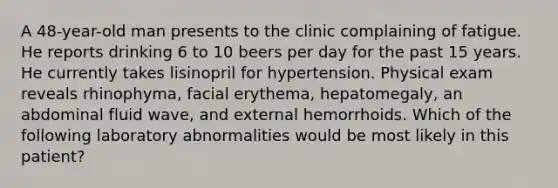 A 48-year-old man presents to the clinic complaining of fatigue. He reports drinking 6 to 10 beers per day for the past 15 years. He currently takes lisinopril for hypertension. Physical exam reveals rhinophyma, facial erythema, hepatomegaly, an abdominal fluid wave, and external hemorrhoids. Which of the following laboratory abnormalities would be most likely in this patient?