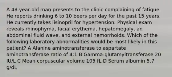 A 48-year-old man presents to the clinic complaining of fatigue. He reports drinking 6 to 10 beers per day for the past 15 years. He currently takes lisinopril for hypertension. Physical exam reveals rhinophyma, facial erythema, hepatomegaly, an abdominal fluid wave, and external hemorrhoids. Which of the following laboratory abnormalities would be most likely in this patient? A Alanine aminotransferase to aspartate aminotransferase ratio of 4:1 B Gamma-glutamyltransferase 20 IU/L C Mean corpuscular volume 105 fL D Serum albumin 5.7 g/dL