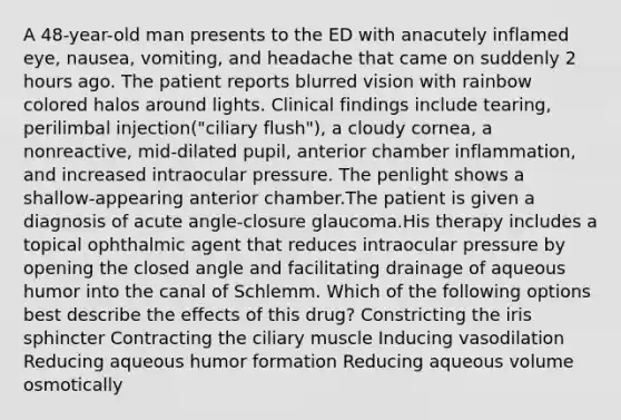 A 48-year-old man presents to the ED with anacutely inflamed eye, nausea, vomiting, and headache that came on suddenly 2 hours ago. The patient reports blurred vision with rainbow colored halos around lights. Clinical findings include tearing, perilimbal injection("ciliary flush"), a cloudy cornea, a nonreactive, mid-dilated pupil, anterior chamber inflammation, and increased intraocular pressure. The penlight shows a shallow-appearing anterior chamber.The patient is given a diagnosis of acute angle-closure glaucoma.His therapy includes a topical ophthalmic agent that reduces intraocular pressure by opening the closed angle and facilitating drainage of aqueous humor into the canal of Schlemm. Which of the following options best describe the effects of this drug? Constricting the iris sphincter Contracting the ciliary muscle Inducing vasodilation Reducing aqueous humor formation Reducing aqueous volume osmotically