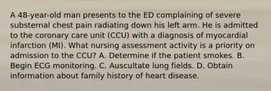 A 48-year-old man presents to the ED complaining of severe substernal chest pain radiating down his left arm. He is admitted to the coronary care unit (CCU) with a diagnosis of myocardial infarction (MI). What nursing assessment activity is a priority on admission to the CCU? A. Determine if the patient smokes. B. Begin ECG monitoring. C. Auscultate lung fields. D. Obtain information about family history of heart disease.