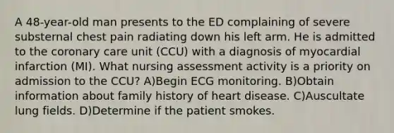 A 48-year-old man presents to the ED complaining of severe substernal chest pain radiating down his left arm. He is admitted to the coronary care unit (CCU) with a diagnosis of myocardial infarction (MI). What nursing assessment activity is a priority on admission to the CCU? A)Begin ECG monitoring. B)Obtain information about family history of heart disease. C)Auscultate lung fields. D)Determine if the patient smokes.