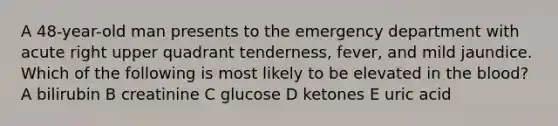 A 48-year-old man presents to the emergency department with acute right upper quadrant tenderness, fever, and mild jaundice. Which of the following is most likely to be elevated in the blood? A bilirubin B creatinine C glucose D ketones E uric acid