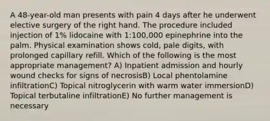 A 48-year-old man presents with pain 4 days after he underwent elective surgery of the right hand. The procedure included injection of 1% lidocaine with 1:100,000 epinephrine into the palm. Physical examination shows cold, pale digits, with prolonged capillary refill. Which of the following is the most appropriate management? A) Inpatient admission and hourly wound checks for signs of necrosisB) Local phentolamine infiltrationC) Topical nitroglycerin with warm water immersionD) Topical terbutaline infiltrationE) No further management is necessary