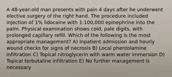 A 48-year-old man presents with pain 4 days after he underwent elective surgery of the right hand. The procedure included injection of 1% lidocaine with 1:100,000 epinephrine into the palm. Physical examination shows cold, pale digits, with prolonged capillary refill. Which of the following is the most appropriate management? A) Inpatient admission and hourly wound checks for signs of necrosis B) Local phentolamine infiltration C) Topical nitroglycerin with warm water immersion D) Topical terbutaline infiltration E) No further management is necessary