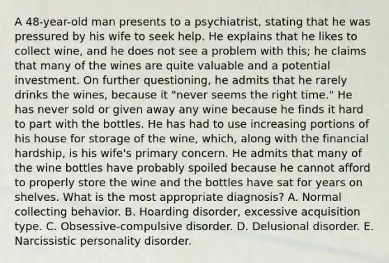 A 48-year-old man presents to a psychiatrist, stating that he was pressured by his wife to seek help. He explains that he likes to collect wine, and he does not see a problem with this; he claims that many of the wines are quite valuable and a potential investment. On further questioning, he admits that he rarely drinks the wines, because it "never seems the right time." He has never sold or given away any wine because he finds it hard to part with the bottles. He has had to use increasing portions of his house for storage of the wine, which, along with the financial hardship, is his wife's primary concern. He admits that many of the wine bottles have probably spoiled because he cannot afford to properly store the wine and the bottles have sat for years on shelves. What is the most appropriate diagnosis? A. Normal collecting behavior. B. Hoarding disorder, excessive acquisition type. C. Obsessive-compulsive disorder. D. Delusional disorder. E. Narcissistic personality disorder.