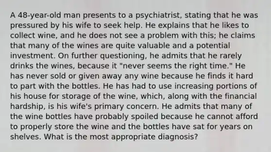 A 48-year-old man presents to a psychiatrist, stating that he was pressured by his wife to seek help. He explains that he likes to collect wine, and he does not see a problem with this; he claims that many of the wines are quite valuable and a potential investment. On further questioning, he admits that he rarely drinks the wines, because it "never seems the right time." He has never sold or given away any wine because he finds it hard to part with the bottles. He has had to use increasing portions of his house for storage of the wine, which, along with the financial hardship, is his wife's primary concern. He admits that many of the wine bottles have probably spoiled because he cannot afford to properly store the wine and the bottles have sat for years on shelves. What is the most appropriate diagnosis?