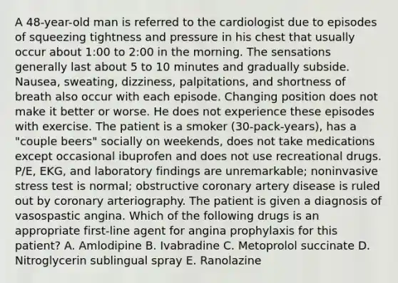 A 48-year-old man is referred to the cardiologist due to episodes of squeezing tightness and pressure in his chest that usually occur about 1:00 to 2:00 in the morning. The sensations generally last about 5 to 10 minutes and gradually subside. Nausea, sweating, dizziness, palpitations, and shortness of breath also occur with each episode. Changing position does not make it better or worse. He does not experience these episodes with exercise. The patient is a smoker (30-pack-years), has a "couple beers" socially on weekends, does not take medications except occasional ibuprofen and does not use recreational drugs. P/E, EKG, and laboratory findings are unremarkable; noninvasive stress test is normal; obstructive coronary artery disease is ruled out by coronary arteriography. The patient is given a diagnosis of vasospastic angina. Which of the following drugs is an appropriate first-line agent for angina prophylaxis for this patient? A. Amlodipine B. Ivabradine C. Metoprolol succinate D. Nitroglycerin sublingual spray E. Ranolazine