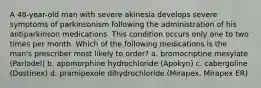 A 48-year-old man with severe akinesia develops severe symptoms of parkinsonism following the administration of his antiparkinson medications. This condition occurs only one to two times per month. Which of the following medications is the man's prescriber most likely to order? a. bromocriptine mesylate (Parlodel) b. apomorphine hydrochloride (Apokyn) c. cabergoline (Dostinex) d. pramipexole dihydrochloride (Mirapex, Mirapex ER)