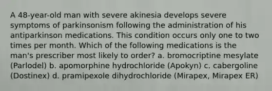 A 48-year-old man with severe akinesia develops severe symptoms of parkinsonism following the administration of his antiparkinson medications. This condition occurs only one to two times per month. Which of the following medications is the man's prescriber most likely to order? a. bromocriptine mesylate (Parlodel) b. apomorphine hydrochloride (Apokyn) c. cabergoline (Dostinex) d. pramipexole dihydrochloride (Mirapex, Mirapex ER)