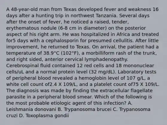 A 48-year-old man from Texas developed fever and weakness 16 days after a hunting trip in northwest Tanzania. Several days after the onset of fever, he noticed a raised, tender, erythematous nodule (6-8 cm in diameter) on the posterior aspect of his right arm. He was hospitalized in Africa and treated for5 days with a cephalosporin for presumed cellulitis. After little improvement, he returned to Texas. On arrival, the patient had a temperature of 38.9°C (102°F), a morbilliform rash of the trunk, and right sided, anterior cervical lymphadenopathy. Cerebrospinal fluid contained 12 red cells and 18 mononuclear cells/uL and a normal protein level (32 mg/dL). Laboratory tests of peripheral blood revealed a hemoglobin level of 107 g/L, a white cell count of2.4 X 109/L, and a platelet count of75 X 109/L. The diagnosis was made by finding the extracellular flagellate parasite in a peripheral blood smear. Which of the following is the most probable etiologic agent of this infection? A. Leishmania donovani B. Trypanosoma brucei C. Trypanosoma cruzi D. Toxoplasma gondii