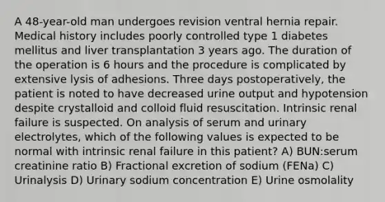 A 48-year-old man undergoes revision ventral hernia repair. Medical history includes poorly controlled type 1 diabetes mellitus and liver transplantation 3 years ago. The duration of the operation is 6 hours and the procedure is complicated by extensive lysis of adhesions. Three days postoperatively, the patient is noted to have decreased urine output and hypotension despite crystalloid and colloid fluid resuscitation. Intrinsic renal failure is suspected. On analysis of serum and urinary electrolytes, which of the following values is expected to be normal with intrinsic renal failure in this patient? A) BUN:serum creatinine ratio B) Fractional excretion of sodium (FENa) C) Urinalysis D) Urinary sodium concentration E) Urine osmolality