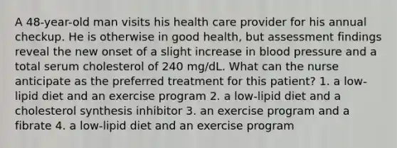 A 48-year-old man visits his health care provider for his annual checkup. He is otherwise in good health, but assessment findings reveal the new onset of a slight increase in blood pressure and a total serum cholesterol of 240 mg/dL. What can the nurse anticipate as the preferred treatment for this patient? 1. a low-lipid diet and an exercise program 2. a low-lipid diet and a cholesterol synthesis inhibitor 3. an exercise program and a fibrate 4. a low-lipid diet and an exercise program