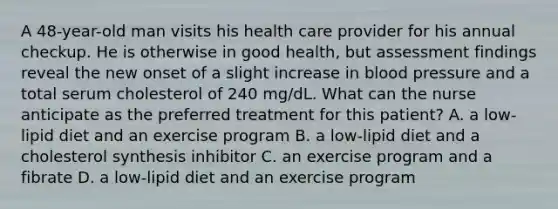 A 48-year-old man visits his health care provider for his annual checkup. He is otherwise in good health, but assessment findings reveal the new onset of a slight increase in blood pressure and a total serum cholesterol of 240 mg/dL. What can the nurse anticipate as the preferred treatment for this patient? A. a low-lipid diet and an exercise program B. a low-lipid diet and a cholesterol synthesis inhibitor C. an exercise program and a fibrate D. a low-lipid diet and an exercise program