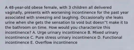 A 48-year-old obese female, with 3 children all delivered vaginally, presents with worsening incontinence for the past year associated with sneezing and laughing. Occasionally she leaks urine when she gets the sensation to void but doesn‟t make it to the bathroom on time. How would you characterize this incontinence? A. Urge urinary incontinence B. Mixed urinary incontinence C. Pure stress urinary incontinence D. Functional incontinence E. Overflow incontinence