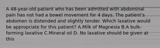 A 48-year-old patient who has been admitted with abdominal pain has not had a bowel movement for 4 days. The patient's abdomen is distended and slightly tender. Which laxative would be appropriate for this patient? A.Milk of Magnesia B.A bulk-forming laxative C.Mineral oil D. No laxative should be given at this