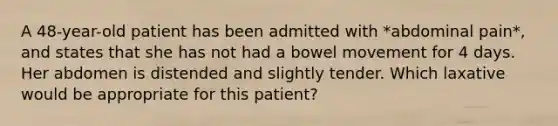 A 48-year-old patient has been admitted with *abdominal pain*, and states that she has not had a bowel movement for 4 days. Her abdomen is distended and slightly tender. Which laxative would be appropriate for this patient?