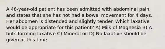 A 48-year-old patient has been admitted with abdominal pain, and states that she has not had a bowel movement for 4 days. Her abdomen is distended and slightly tender. Which laxative would be appropriate for this patient? A) Milk of Magnesia B) A bulk-forming laxative C) Mineral oil D) No laxative should be given at this time.