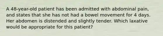 A 48-year-old patient has been admitted with abdominal pain, and states that she has not had a bowel movement for 4 days. Her abdomen is distended and slightly tender. Which laxative would be appropriate for this patient?