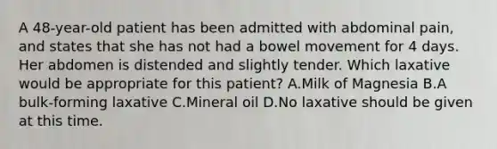 A 48-year-old patient has been admitted with abdominal pain, and states that she has not had a bowel movement for 4 days. Her abdomen is distended and slightly tender. Which laxative would be appropriate for this patient? A.Milk of Magnesia B.A bulk-forming laxative C.Mineral oil D.No laxative should be given at this time.