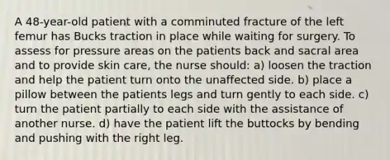 A 48-year-old patient with a comminuted fracture of the left femur has Bucks traction in place while waiting for surgery. To assess for pressure areas on the patients back and sacral area and to provide skin care, the nurse should: a) loosen the traction and help the patient turn onto the unaffected side. b) place a pillow between the patients legs and turn gently to each side. c) turn the patient partially to each side with the assistance of another nurse. d) have the patient lift the buttocks by bending and pushing with the right leg.