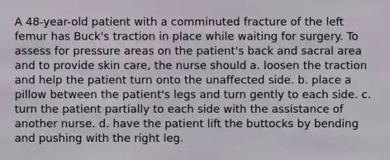 A 48-year-old patient with a comminuted fracture of the left femur has Buck's traction in place while waiting for surgery. To assess for pressure areas on the patient's back and sacral area and to provide skin care, the nurse should a. loosen the traction and help the patient turn onto the unaffected side. b. place a pillow between the patient's legs and turn gently to each side. c. turn the patient partially to each side with the assistance of another nurse. d. have the patient lift the buttocks by bending and pushing with the right leg.