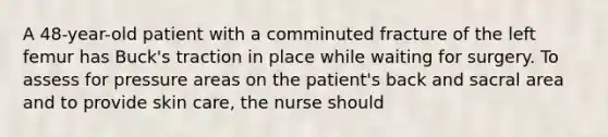 A 48-year-old patient with a comminuted fracture of the left femur has Buck's traction in place while waiting for surgery. To assess for pressure areas on the patient's back and sacral area and to provide skin care, the nurse should