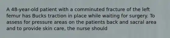 A 48-year-old patient with a comminuted fracture of the left femur has Bucks traction in place while waiting for surgery. To assess for pressure areas on the patients back and sacral area and to provide skin care, the nurse should