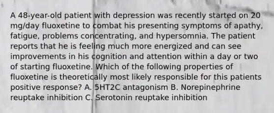 A 48-year-old patient with depression was recently started on 20 mg/day fluoxetine to combat his presenting symptoms of apathy, fatigue, problems concentrating, and hypersomnia. The patient reports that he is feeling much more energized and can see improvements in his cognition and attention within a day or two of starting fluoxetine. Which of the following properties of fluoxetine is theoretically most likely responsible for this patients positive response? A. 5HT2C antagonism B. Norepinephrine reuptake inhibition C. Serotonin reuptake inhibition