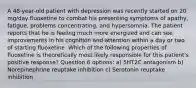 A 48-year-old patient with depression was recently started on 20 mg/day fluoxetine to combat his presenting symptoms of apathy, fatigue, problems concentrating, and hypersomnia. The patient reports that he is feeling much more energized and can see improvements in his cognition and attention within a day or two of starting fluoxetine. Which of the following properties of fluoxetine is theoretically most likely responsible for this patient's positive response? Question 6 options: a) 5HT2C antagonism b) Norepinephrine reuptake inhibition c) Serotonin reuptake inhibition