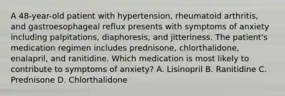 A 48-year-old patient with hypertension, rheumatoid arthritis, and gastroesophageal reflux presents with symptoms of anxiety including palpitations, diaphoresis, and jitteriness. The patient's medication regimen includes prednisone, chlorthalidone, enalapril, and ranitidine. Which medication is most likely to contribute to symptoms of anxiety? A. Lisinopril B. Ranitidine C. Prednisone D. Chlorthalidone