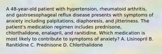 A 48-year-old patient with hypertension, rheumatoid arthritis, and gastroesophageal reflux disease presents with symptoms of anxiety including palpitations, diaphoresis, and jitteriness. The patient's medication regimen includes prednisone, chlorthalidone, enalapril, and ranitidine. Which medication is most likely to contribute to symptoms of anxiety? A. Lisinopril B. Ranitidine C. Prednisone D. Chlorthalidone