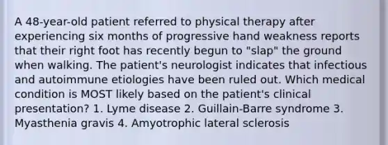 A 48-year-old patient referred to physical therapy after experiencing six months of progressive hand weakness reports that their right foot has recently begun to "slap" the ground when walking. The patient's neurologist indicates that infectious and autoimmune etiologies have been ruled out. Which medical condition is MOST likely based on the patient's clinical presentation? 1. Lyme disease 2. Guillain-Barre syndrome 3. Myasthenia gravis 4. Amyotrophic lateral sclerosis