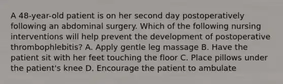 A 48-year-old patient is on her second day postoperatively following an abdominal surgery. Which of the following nursing interventions will help prevent the development of postoperative thrombophlebitis? A. Apply gentle leg massage B. Have the patient sit with her feet touching the floor C. Place pillows under the patient's knee D. Encourage the patient to ambulate