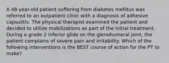 A 48-year-old patient suffering from diabetes mellitus was referred to an outpatient clinic with a diagnosis of adhesive capsulitis. The physical therapist examined the patient and decided to utilize mobilizations as part of the initial treatment. During a grade 2 inferior glide on the glenohumeral joint, the patient complains of severe pain and irritability. Which of the following interventions is the BEST course of action for the PT to make?