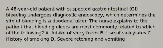 A 48-year-old patient with suspected gastrointestinal (GI) bleeding undergoes diagnostic endoscopy, which determines the site of bleeding is a duodenal ulcer. The nurse explains to the patient that bleeding ulcers are most commonly related to which of the following? A. Intake of spicy foods B. Use of salicylates C. History of smoking D. Severe retching and vomiting