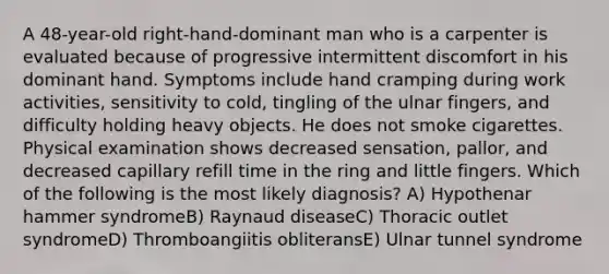 A 48-year-old right-hand-dominant man who is a carpenter is evaluated because of progressive intermittent discomfort in his dominant hand. Symptoms include hand cramping during work activities, sensitivity to cold, tingling of the ulnar fingers, and difficulty holding heavy objects. He does not smoke cigarettes. Physical examination shows decreased sensation, pallor, and decreased capillary refill time in the ring and little fingers. Which of the following is the most likely diagnosis? A) Hypothenar hammer syndromeB) Raynaud diseaseC) Thoracic outlet syndromeD) Thromboangiitis obliteransE) Ulnar tunnel syndrome