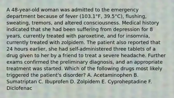 A 48-year-old woman was admitted to the emergency department because of fever (103.1°F, 39.5°C), flushing, sweating, tremors, and altered consciousness. Medical history indicated that she had been suffering from depression for 8 years, currently treated with paroxetine, and for insomnia, currently treated with zolpidem. The patient also reported that 24 hours earlier, she had self-administered three tablets of a drug given to her by a friend to treat a severe headache. Further exams confirmed the preliminary diagnosis, and an appropriate treatment was started. Which of the following drugs most likely triggered the patient's disorder? A. Acetaminophen B. Sumatriptan C. Ibuprofen D. Zolpidem E. Cyproheptadine F. Diclofenac