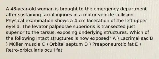A 48-year-old woman is brought to the emergency department after sustaining facial injuries in a motor vehicle collision. Physical examination shows a 4-cm laceration of the left upper eyelid. The levator palpebrae superioris is transected just superior to the tarsus, exposing underlying structures. Which of the following intact structures is now exposed? A ) Lacrimal sac B ) Müller muscle C ) Orbital septum D ) Preaponeurotic fat E ) Retro-orbicularis oculi fat