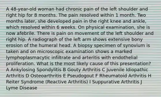 A 48-year-old woman had chronic pain of the left shoulder and right hip for 8 months. The pain resolved within 1 month. Two months later, she developed pain in the right knee and ankle, which resolved within 6 weeks. On physical examination, she is now afebrile. There is pain on movement of the left shoulder and right hip. A radiograph of the left arm shows extensive bony erosion of the humeral head. A biopsy specimen of synovium is taken and on microscopic examination shows a marked lymphoplasmacytic infiltrate and arteritis with endothelial proliferation. What is the most likely cause of this presentation? A Ankylosing Spondylitis B Gouty Arthritis C Juvenile Idiopathic Arthritis D Osteoarthritis E Pseudogout F Rheumatoid Arthritis H Reiter Syndrome (Reactive Arthritis) I Suppurative Arthritis J Lyme Disease