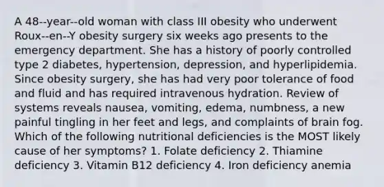 A 48-‐year-‐old woman with class III obesity who underwent Roux-‐en-‐Y obesity surgery six weeks ago presents to the emergency department. She has a history of poorly controlled type 2 diabetes, hypertension, depression, and hyperlipidemia. Since obesity surgery, she has had very poor tolerance of food and fluid and has required intravenous hydration. Review of systems reveals nausea, vomiting, edema, numbness, a new painful tingling in her feet and legs, and complaints of brain fog. Which of the following nutritional deficiencies is the MOST likely cause of her symptoms? 1. Folate deficiency 2. Thiamine deficiency 3. Vitamin B12 deficiency 4. Iron deficiency anemia