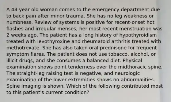 A 48-year-old woman comes to the emergency department due to back pain after minor trauma. She has no leg weakness or numbness. Review of systems is positive for recent-onset hot flashes and irregular menses; her most recent menstruation was 2 weeks ago. The patient has a long history of hypothyroidism treated with levothyroxine and rheumatoid arthritis treated with methotrexate. She has also taken oral prednisone for frequent symptom flares. The patient does not use tobacco, alcohol, or illicit drugs, and she consumes a balanced diet. Physical examination shows point tenderness over the midthoracic spine. The straight-leg raising test is negative, and neurologic examination of the lower extremities shows no abnormalities. Spine imaging is shown. Which of the following contributed most to this patient's current condition?