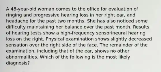 A 48-year-old woman comes to the office for evaluation of ringing and progressive hearing loss in her right ear, and headache for the past two months. She has also noticed some difficulty maintaining her balance over the past month. Results of hearing tests show a high-frequency sensorineural hearing loss on the right. Physical examination shows slightly decreased sensation over the right side of the face. The remainder of the examination, including that of the ear, shows no other abnormalities. Which of the following is the most likely diagnosis?