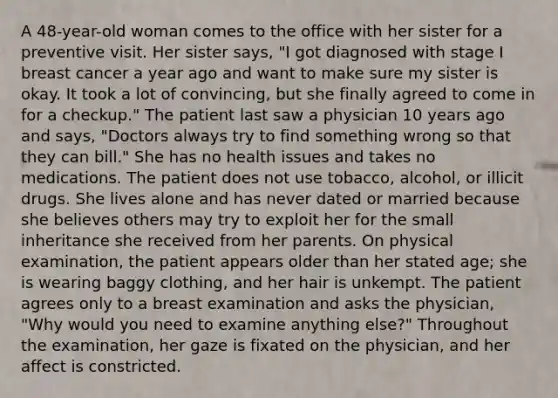 A 48-year-old woman comes to the office with her sister for a preventive visit. Her sister says, "I got diagnosed with stage I breast cancer a year ago and want to make sure my sister is okay. It took a lot of convincing, but she finally agreed to come in for a checkup." The patient last saw a physician 10 years ago and says, "Doctors always try to find something wrong so that they can bill." She has no health issues and takes no medications. The patient does not use tobacco, alcohol, or illicit drugs. She lives alone and has never dated or married because she believes others may try to exploit her for the small inheritance she received from her parents. On physical examination, the patient appears older than her stated age; she is wearing baggy clothing, and her hair is unkempt. The patient agrees only to a breast examination and asks the physician, "Why would you need to examine anything else?" Throughout the examination, her gaze is fixated on the physician, and her affect is constricted.