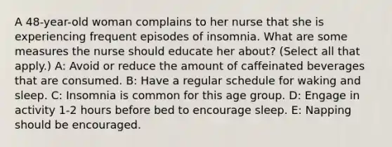 A 48-year-old woman complains to her nurse that she is experiencing frequent episodes of insomnia. What are some measures the nurse should educate her about? (Select all that apply.) A: Avoid or reduce the amount of caffeinated beverages that are consumed. B: Have a regular schedule for waking and sleep. C: Insomnia is common for this age group. D: Engage in activity 1-2 hours before bed to encourage sleep. E: Napping should be encouraged.