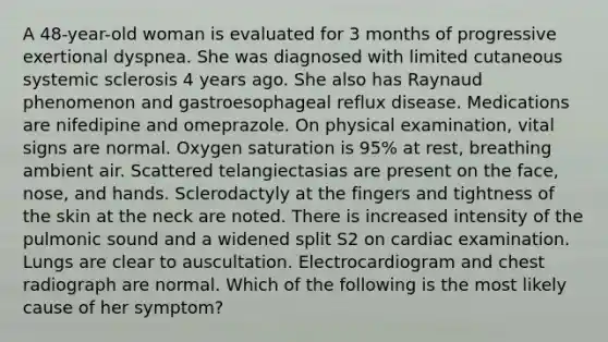 A 48-year-old woman is evaluated for 3 months of progressive exertional dyspnea. She was diagnosed with limited cutaneous systemic sclerosis 4 years ago. She also has Raynaud phenomenon and gastroesophageal reflux disease. Medications are nifedipine and omeprazole. On physical examination, vital signs are normal. Oxygen saturation is 95% at rest, breathing ambient air. Scattered telangiectasias are present on the face, nose, and hands. Sclerodactyly at the fingers and tightness of the skin at the neck are noted. There is increased intensity of the pulmonic sound and a widened split S2 on cardiac examination. Lungs are clear to auscultation. Electrocardiogram and chest radiograph are normal. Which of the following is the most likely cause of her symptom?