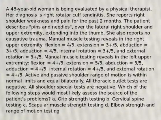 A 48-year-old woman is being evaluated by a physical therapist. Her diagnosis is right rotator cuff tendinitis. She reports right shoulder weakness and pain for the past 2 months. The patient describes "pins and needles", over the lateral right shoulder and upper extremity, extending into the thumb. She also reports no causative trauma. Manual muscle testing reveals in the right upper extremity: flexion = 4/5, extension = 3+/5, abduction = 3+/5, adduction = 4/5, internal rotation = 3+/5, and external rotation = 3+/5. Manual muscle testing reveals in the left upper extremity: flexion = 4+/5, extension = 5/5, abduction = 5/5, adduction = 4+/5, internal rotation = 4+/5, and external rotation = 4+/5. Active and passive shoulder range of motion is within normal limits and equal bilaterally. All thoracic outlet tests are negative. All shoulder special tests are negative. Which of the following steps would most likely assess the source of the patient's problems? a. Grip strength testing b. Cervical spine testing c. Scapular muscle strength testing d. Elbow strength and range of motion testing