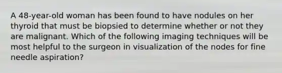 A 48-year-old woman has been found to have nodules on her thyroid that must be biopsied to determine whether or not they are malignant. Which of the following imaging techniques will be most helpful to the surgeon in visualization of the nodes for fine needle aspiration?