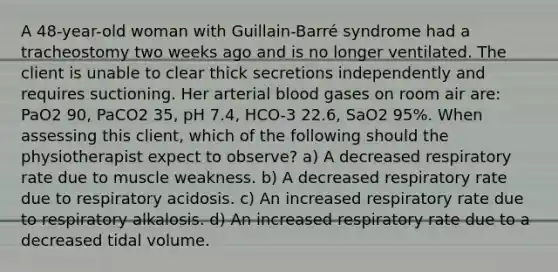 A 48-year-old woman with Guillain-Barré syndrome had a tracheostomy two weeks ago and is no longer ventilated. The client is unable to clear thick secretions independently and requires suctioning. Her arterial blood gases on room air are: PaO2 90, PaCO2 35, pH 7.4, HCO-3 22.6, SaO2 95%. When assessing this client, which of the following should the physiotherapist expect to observe? a) A decreased respiratory rate due to muscle weakness. b) A decreased respiratory rate due to respiratory acidosis. c) An increased respiratory rate due to respiratory alkalosis. d) An increased respiratory rate due to a decreased tidal volume.